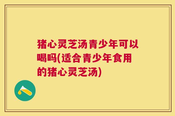 猪心灵芝汤青少年可以喝吗(适合青少年食用的猪心灵芝汤)