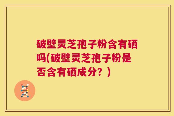 破壁灵芝孢子粉含有硒吗(破壁灵芝孢子粉是否含有硒成分？)