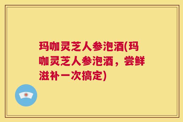 玛咖灵芝人参泡酒(玛咖灵芝人参泡酒，尝鲜滋补一次搞定)