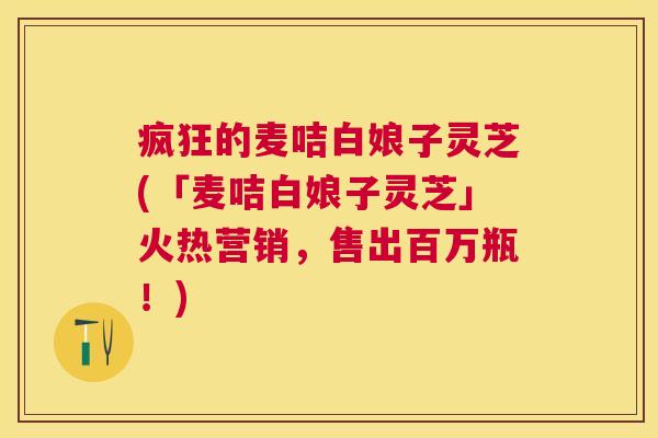 疯狂的麦咭白娘子灵芝(「麦咭白娘子灵芝」火热营销，售出百万瓶！)
