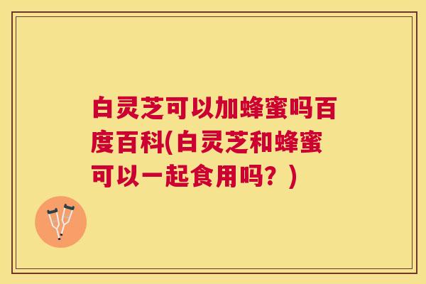 白灵芝可以加蜂蜜吗百度百科(白灵芝和蜂蜜可以一起食用吗？)