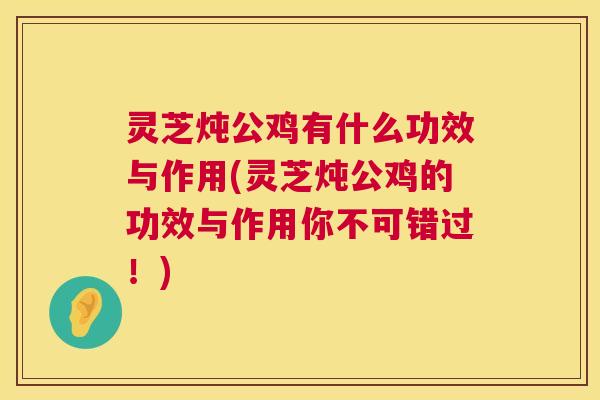 灵芝炖公鸡有什么功效与作用(灵芝炖公鸡的功效与作用你不可错过！)