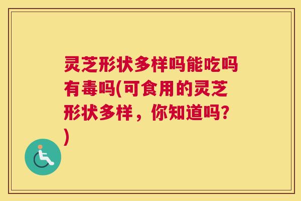 灵芝形状多样吗能吃吗有毒吗(可食用的灵芝形状多样，你知道吗？)
