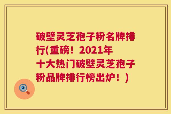 破壁灵芝孢子粉名牌排行(重磅！2021年十大热门破壁灵芝孢子粉品牌排行榜出炉！)