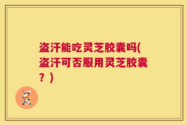 盗汗能吃灵芝胶囊吗(盗汗可否服用灵芝胶囊？)