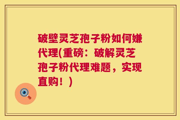 破壁灵芝孢子粉如何嫌代理(重磅：破解灵芝孢子粉代理难题，实现直购！)