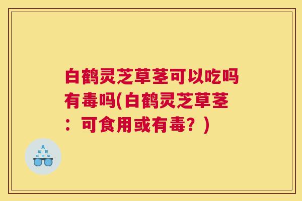 白鹤灵芝草茎可以吃吗有毒吗(白鹤灵芝草茎：可食用或有毒？)