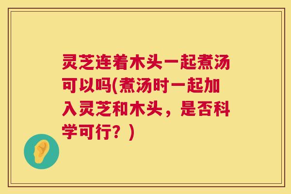 灵芝连着木头一起煮汤可以吗(煮汤时一起加入灵芝和木头，是否科学可行？)