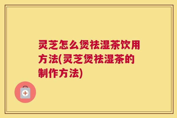 灵芝怎么煲祛湿茶饮用方法(灵芝煲祛湿茶的制作方法)