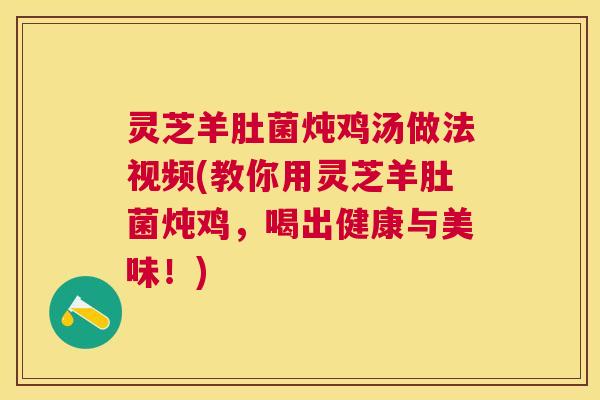 灵芝羊肚菌炖鸡汤做法视频(教你用灵芝羊肚菌炖鸡,喝出健康与美味!) 灵芝羊肚菌炖鸡汤做法视频(教你用灵芝羊肚菌炖鸡,喝出健康与美味!)