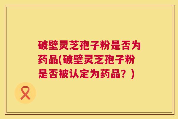 破壁灵芝孢子粉是否为药品(破壁灵芝孢子粉是否被认定为药品？)