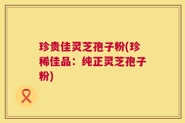 珍贵佳灵芝孢子粉(珍稀佳品：纯正灵芝孢子粉)