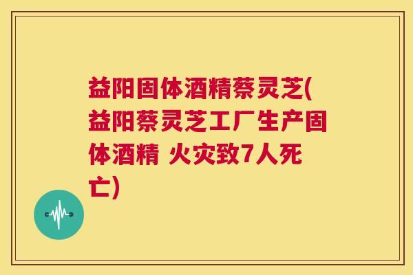 益阳固体酒精蔡灵芝(益阳蔡灵芝工厂生产固体酒精 火灾致7人死亡)
