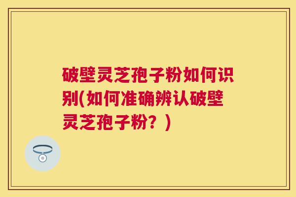 破壁灵芝孢子粉如何识别(如何准确辨认破壁灵芝孢子粉？)