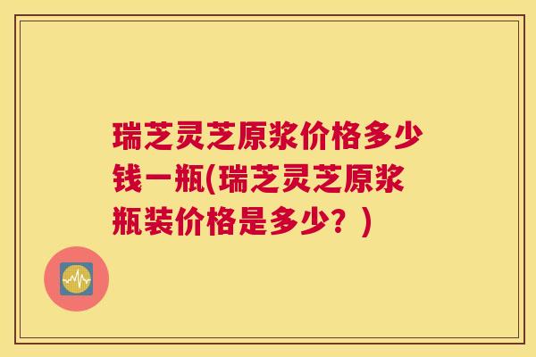 瑞芝灵芝原浆价格多少钱一瓶(瑞芝灵芝原浆瓶装价格是多少？)