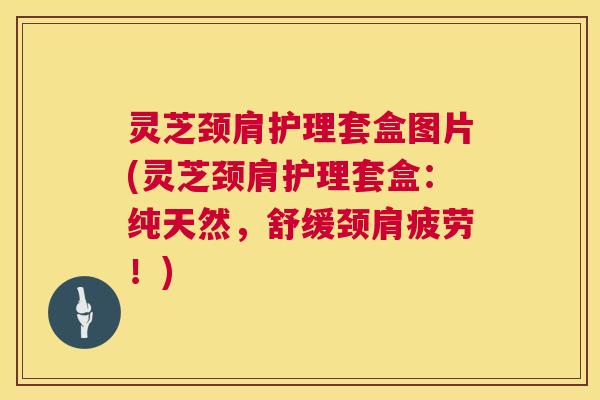 灵芝颈肩护理套盒图片(灵芝颈肩护理套盒：纯天然，舒缓颈肩疲劳！)