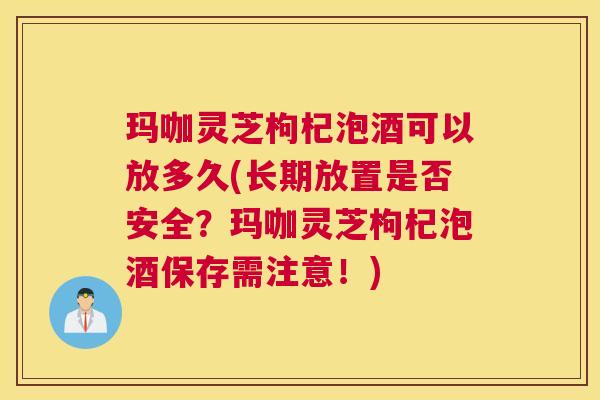 玛咖灵芝枸杞泡酒可以放多久(长期放置是否安全？玛咖灵芝枸杞泡酒保存需注意！)