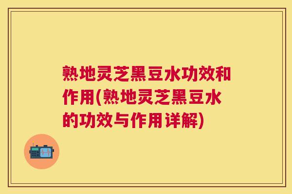 熟地灵芝黑豆水功效和作用(熟地灵芝黑豆水的功效与作用详解)