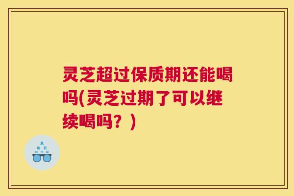 灵芝超过保质期还能喝吗(灵芝过期了可以继续喝吗？)