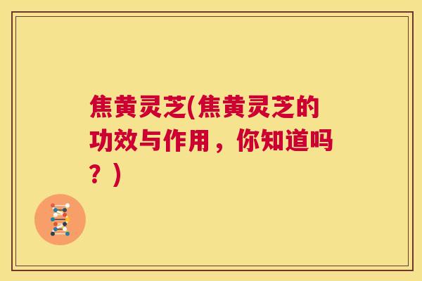 焦黄灵芝(焦黄灵芝的功效与作用，你知道吗？)