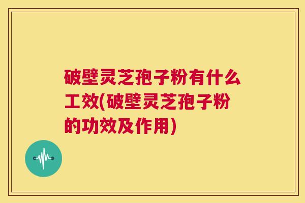 破壁灵芝孢子粉有什么工效(破壁灵芝孢子粉的功效及作用)