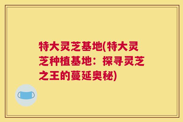 特大灵芝基地(特大灵芝种植基地:探寻灵芝之王的蔓延奥秘) 特大灵芝基地(特大灵芝种植基地:探寻灵芝之王的蔓延奥秘)