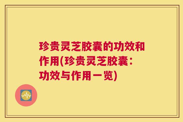 珍贵灵芝胶囊的功效和作用(珍贵灵芝胶囊：功效与作用一览)