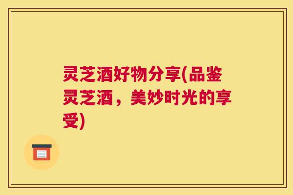 灵芝酒好物分享(品鉴灵芝酒,美妙时光的享受) 灵芝酒好物分享(品鉴灵芝酒,美妙时光的享受)