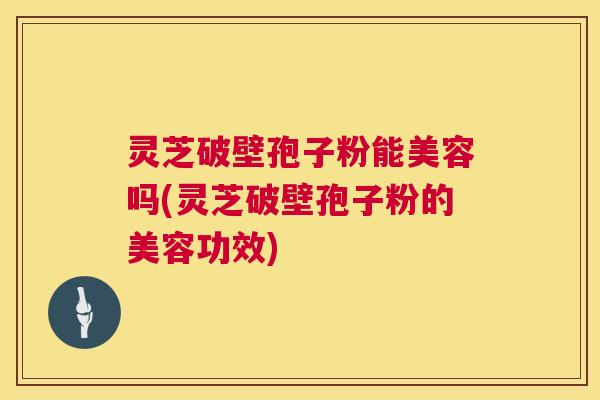 灵芝破壁孢子粉能美容吗(灵芝破壁孢子粉的美容功效)