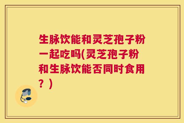 生脉饮能和灵芝孢子粉一起吃吗(灵芝孢子粉和生脉饮能否同时食用？)