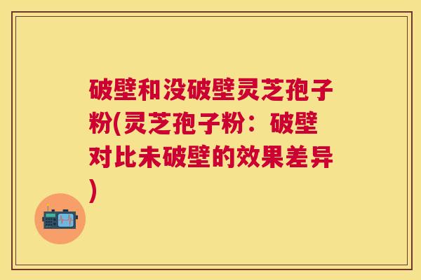 破壁和没破壁灵芝孢子粉(灵芝孢子粉：破壁对比未破壁的效果差异)