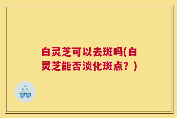 白灵芝可以去斑吗(白灵芝能否淡化斑点？)