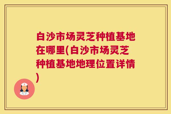 白沙市场灵芝种植基地在哪里(白沙市场灵芝种植基地地理位置详情)