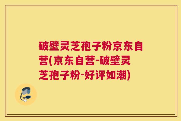 破壁灵芝孢子粉京东自营(京东自营-破壁灵芝孢子粉-好评如潮)