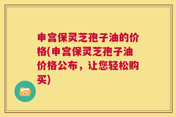 申宫保灵芝孢子油的价格(申宫保灵芝孢子油价格公布，让您轻松购买)