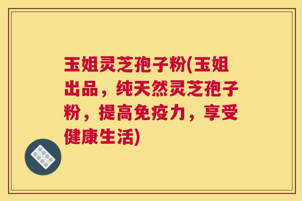 玉姐灵芝孢子粉(玉姐出品，纯天然灵芝孢子粉，提高免疫力，享受健康生活)