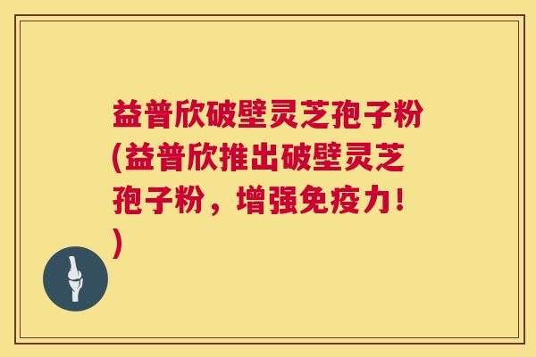 益普欣破壁灵芝孢子粉(益普欣推出破壁灵芝孢子粉，增强免疫力！)