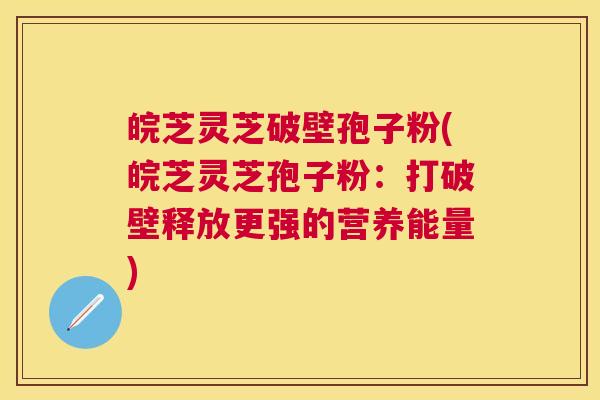 皖芝灵芝破壁孢子粉(皖芝灵芝孢子粉：打破壁释放更强的营养能量)