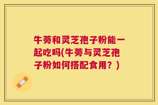 牛蒡和灵芝孢子粉能一起吃吗(牛蒡与灵芝孢子粉如何搭配食用？)