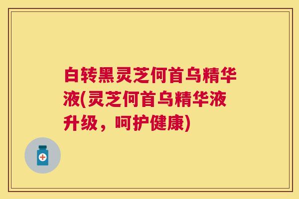 白转黑灵芝何首乌精华液(灵芝何首乌精华液升级，呵护健康)