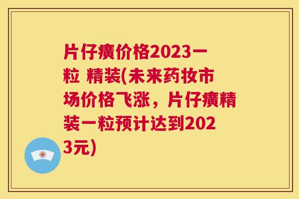 片仔癀价格2023一粒 精装(未来药妆市场价格飞涨，片仔癀精装一粒预计达到2023元)