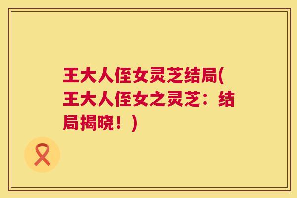 王大人侄女灵芝结局(王大人侄女之灵芝：结局揭晓！)