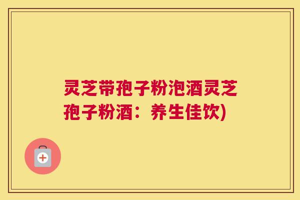 灵芝带孢子粉泡酒灵芝孢子粉酒：养生佳饮)