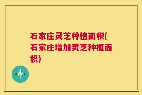 石家庄灵芝种植面积(石家庄增加灵芝种植面积)