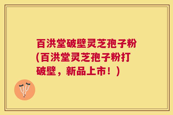 百洪堂破壁灵芝孢子粉(百洪堂灵芝孢子粉打破壁，新品上市！)