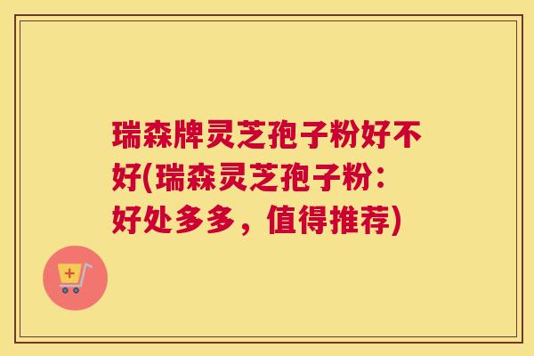 瑞森牌灵芝孢子粉好不好(瑞森灵芝孢子粉：好处多多，值得推荐)