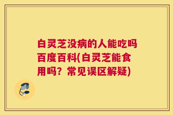 白灵芝没的人能吃吗百度百科(白灵芝能食用吗?常见误区解疑) 白灵芝没的人能吃吗百度百科(白灵芝能食用吗?常见误区解疑)