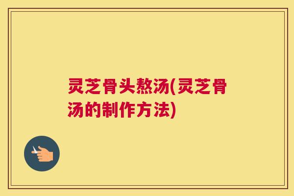 灵芝骨头熬汤(灵芝骨汤的制作方法)