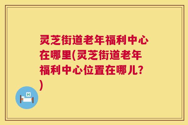 灵芝街道老年福利中心在哪里(灵芝街道老年福利中心位置在哪儿？)