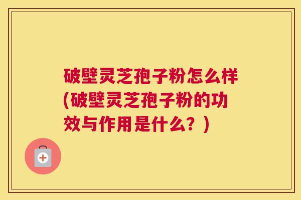 破壁灵芝孢子粉怎么样(破壁灵芝孢子粉的功效与作用是什么？)